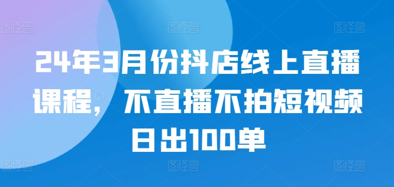 24年3月份抖店线上直播课程，不直播不拍短视频日出100单-呱呱学长