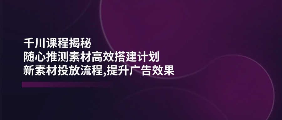 （14317期）千川课程揭秘：随心推测素材高效搭建计划,新素材投放流程,提升广告效果-呱呱学长